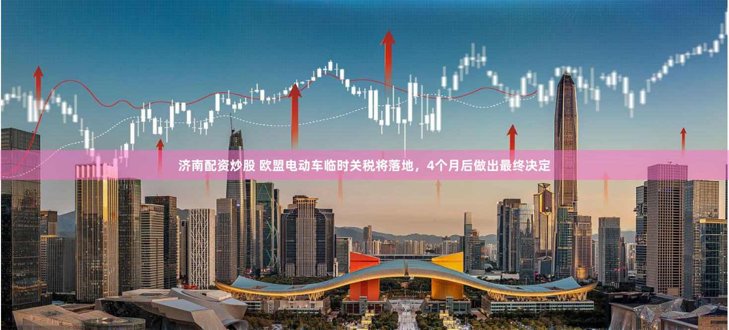 济南配资炒股 欧盟电动车临时关税将落地，4个月后做出最终决定