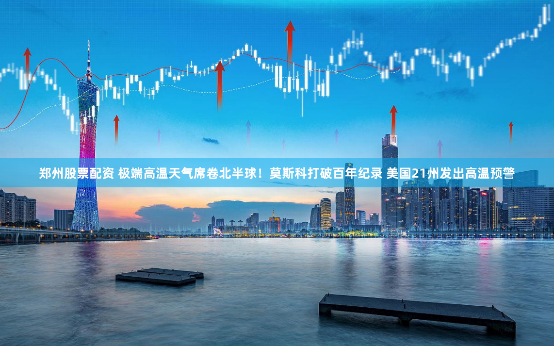 郑州股票配资 极端高温天气席卷北半球！莫斯科打破百年纪录 美国21州发出高温预警