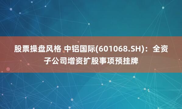 股票操盘风格 中铝国际(601068.SH)：全资子公司增资扩股事项预挂牌