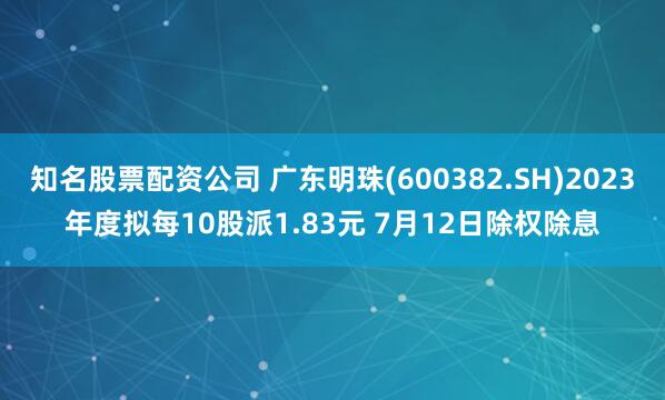 知名股票配资公司 广东明珠(600382.SH)2023年度拟每10股派1.83元 7月12日除权除息