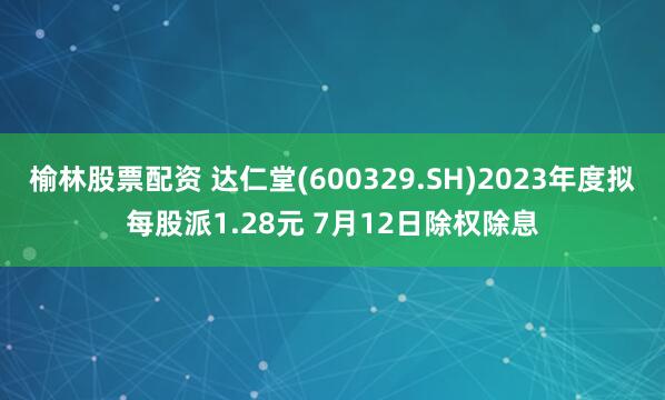 榆林股票配资 达仁堂(600329.SH)2023年度拟每股派1.28元 7月12日除权除息