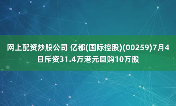 网上配资炒股公司 亿都(国际控股)(00259)7月4日斥资31.4万港元回购10万股