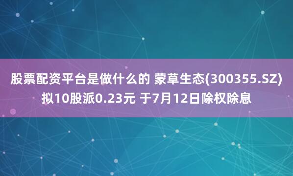 股票配资平台是做什么的 蒙草生态(300355.SZ)拟10股派0.23元 于7月12日除权除息