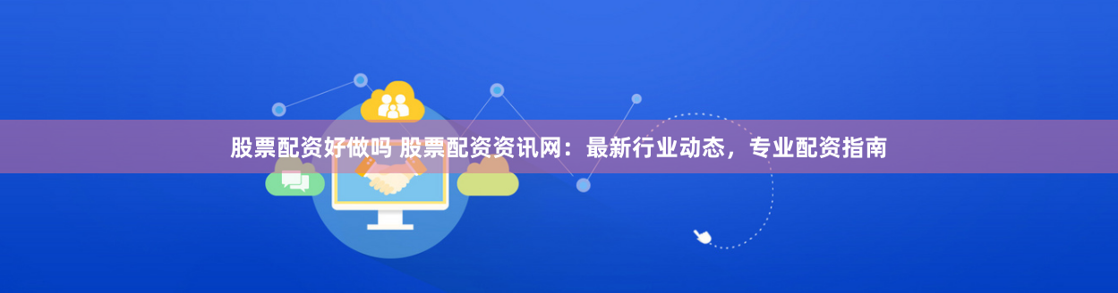 股票配资好做吗 股票配资资讯网：最新行业动态，专业配资指南