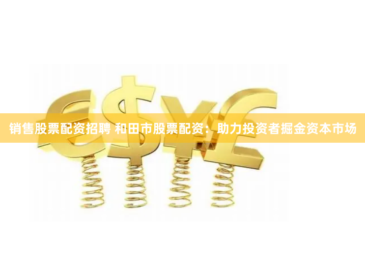 销售股票配资招聘 和田市股票配资：助力投资者掘金资本市场