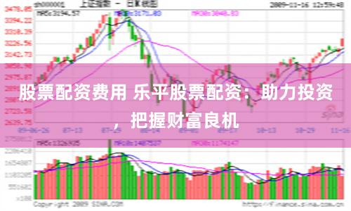 股票配资费用 乐平股票配资：助力投资，把握财富良机