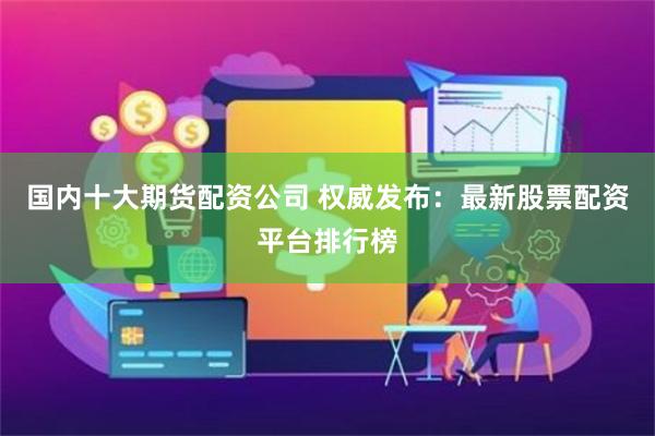 国内十大期货配资公司 权威发布：最新股票配资平台排行榜