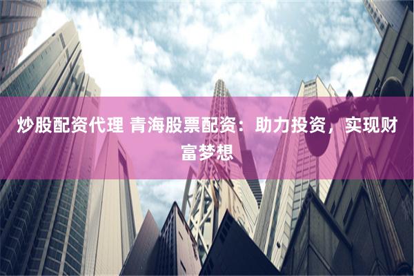 炒股配资代理 青海股票配资：助力投资，实现财富梦想