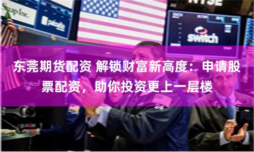 东莞期货配资 解锁财富新高度：申请股票配资，助你投资更上一层楼