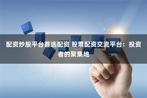 配资炒股平台首选配资 股票配资交流平台：投资者的聚集地