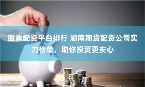 股票配资平台排行 湖南期货配资公司实力榜单，助你投资更安心