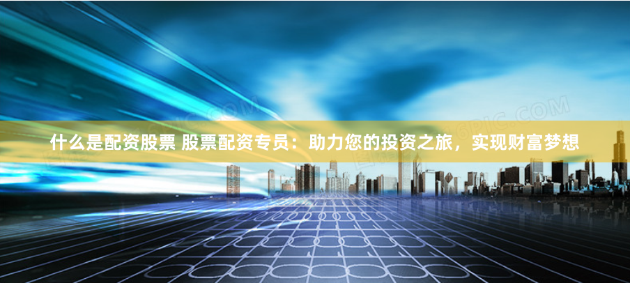 什么是配资股票 股票配资专员：助力您的投资之旅，实现财富梦想