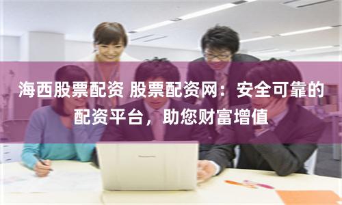 海西股票配资 股票配资网：安全可靠的配资平台，助您财富增值