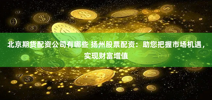 北京期货配资公司有哪些 扬州股票配资：助您把握市场机遇，实现财富增值