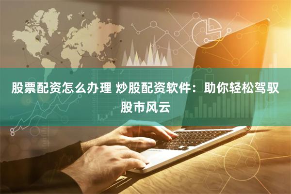 股票配资怎么办理 炒股配资软件：助你轻松驾驭股市风云