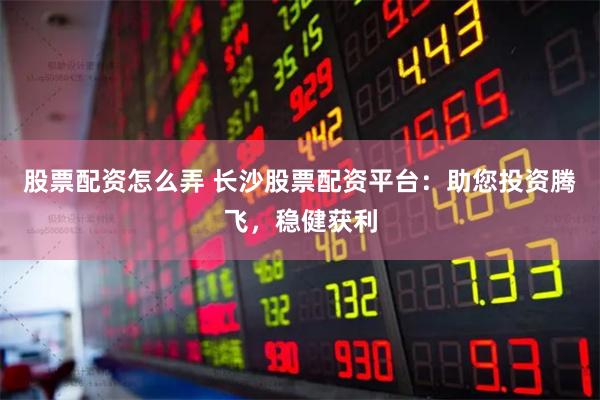 股票配资怎么弄 长沙股票配资平台：助您投资腾飞，稳健获利