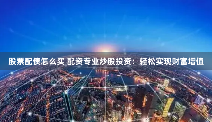 股票配债怎么买 配资专业炒股投资：轻松实现财富增值