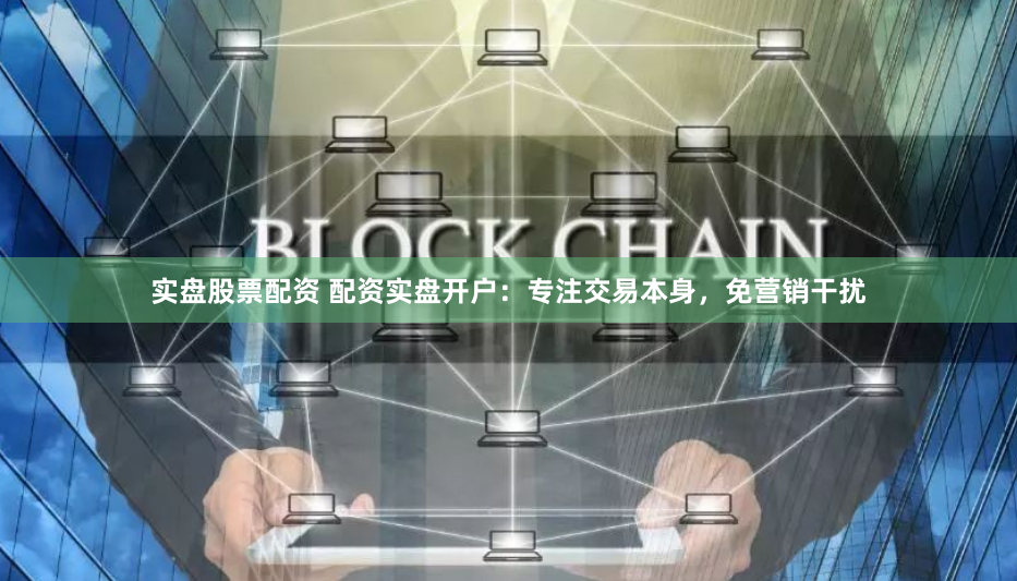 实盘股票配资 配资实盘开户：专注交易本身，免营销干扰