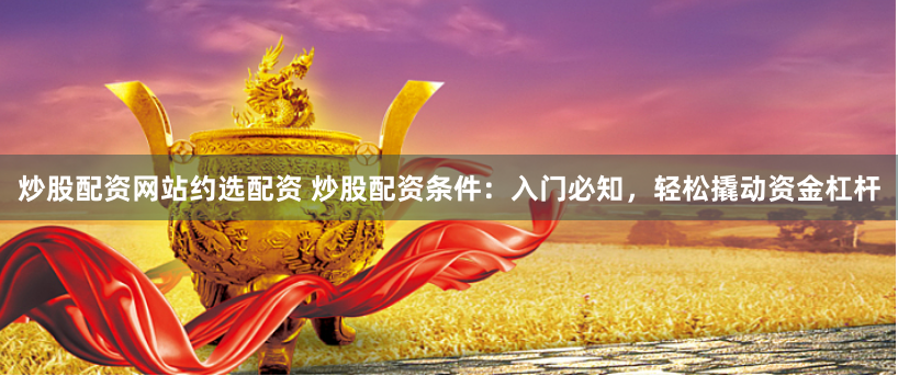 炒股配资网站约选配资 炒股配资条件：入门必知，轻松撬动资金杠杆