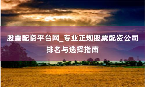 股票配资平台网_专业正规股票配资公司排名与选择指南