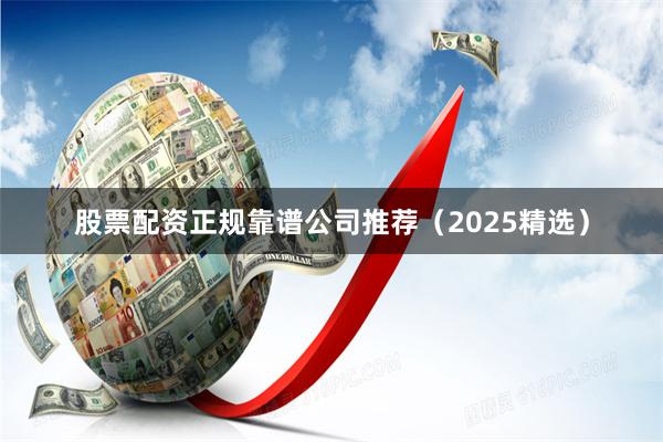 股票配资正规靠谱公司推荐(2025精选)
